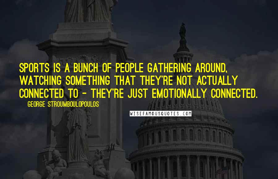 George Stroumboulopoulos Quotes: Sports is a bunch of people gathering around, watching something that they're not actually connected to - they're just emotionally connected.