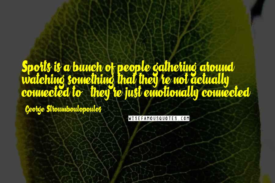 George Stroumboulopoulos Quotes: Sports is a bunch of people gathering around, watching something that they're not actually connected to - they're just emotionally connected.