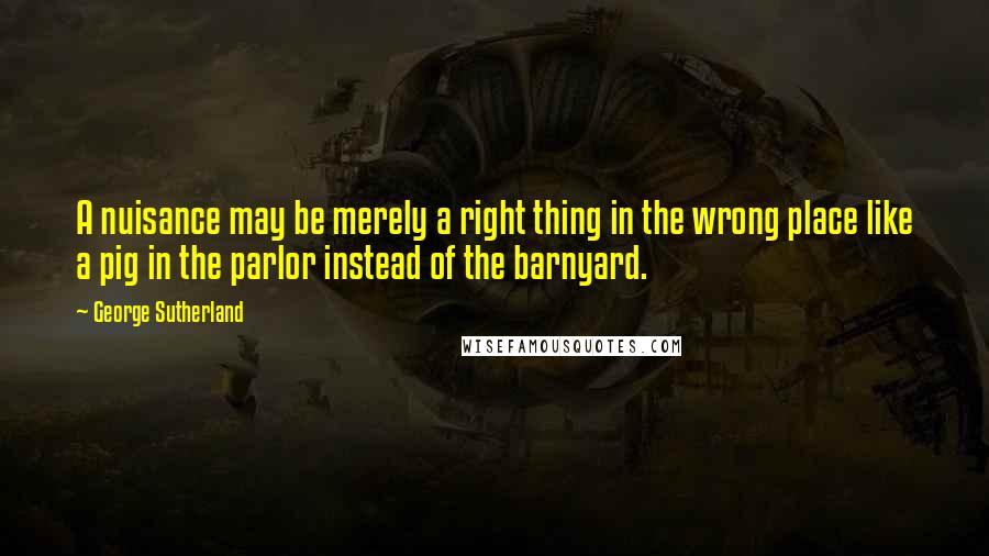 George Sutherland Quotes: A nuisance may be merely a right thing in the wrong place like a pig in the parlor instead of the barnyard.