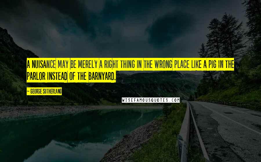 George Sutherland Quotes: A nuisance may be merely a right thing in the wrong place like a pig in the parlor instead of the barnyard.