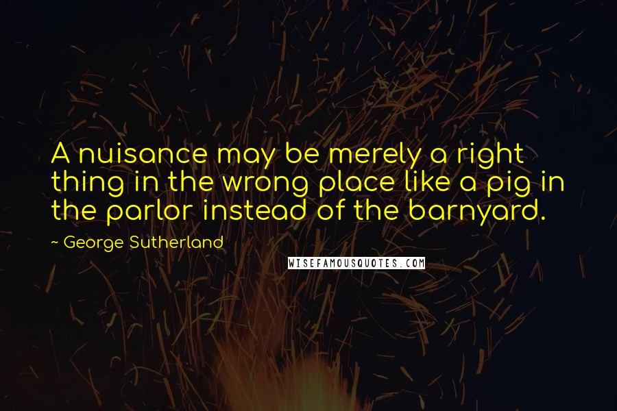 George Sutherland Quotes: A nuisance may be merely a right thing in the wrong place like a pig in the parlor instead of the barnyard.