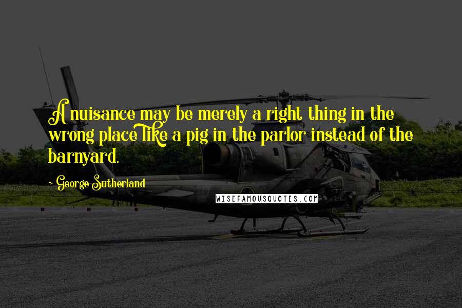 George Sutherland Quotes: A nuisance may be merely a right thing in the wrong place like a pig in the parlor instead of the barnyard.