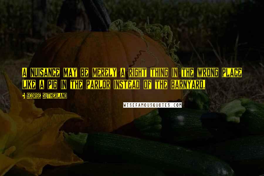 George Sutherland Quotes: A nuisance may be merely a right thing in the wrong place like a pig in the parlor instead of the barnyard.