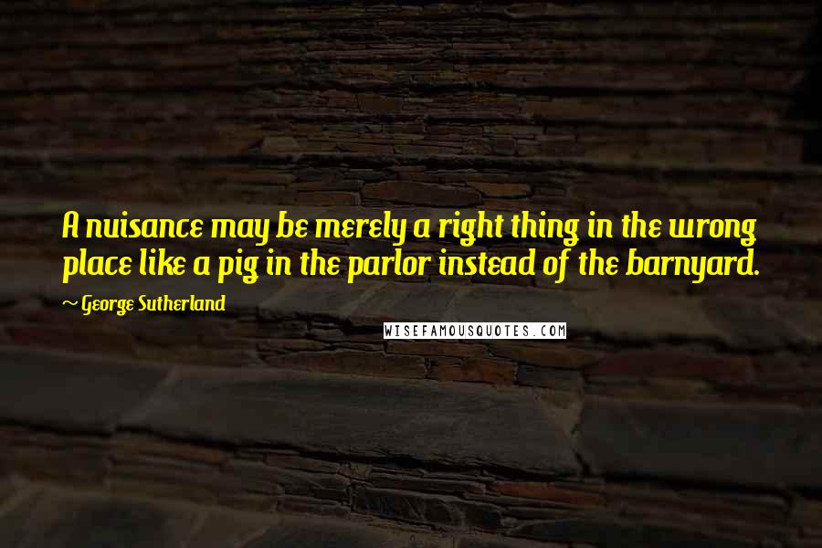 George Sutherland Quotes: A nuisance may be merely a right thing in the wrong place like a pig in the parlor instead of the barnyard.