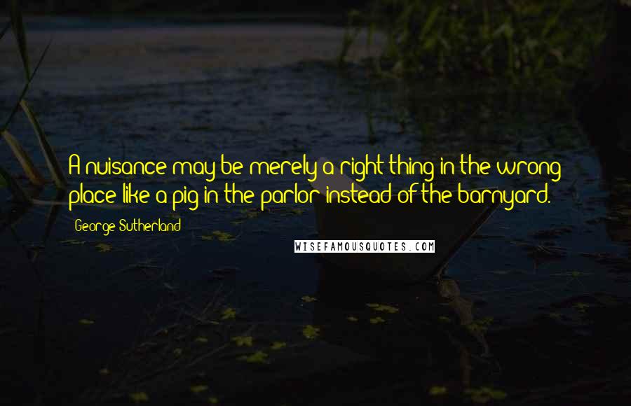 George Sutherland Quotes: A nuisance may be merely a right thing in the wrong place like a pig in the parlor instead of the barnyard.