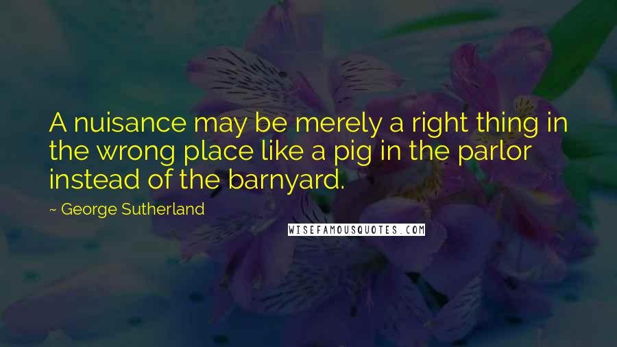 George Sutherland Quotes: A nuisance may be merely a right thing in the wrong place like a pig in the parlor instead of the barnyard.