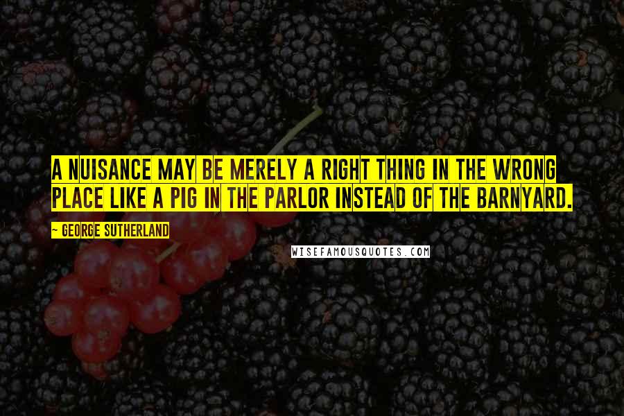 George Sutherland Quotes: A nuisance may be merely a right thing in the wrong place like a pig in the parlor instead of the barnyard.