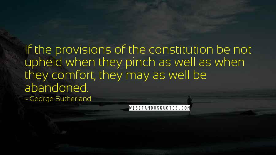 George Sutherland Quotes: If the provisions of the constitution be not upheld when they pinch as well as when they comfort, they may as well be abandoned.