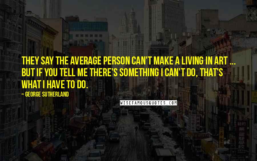 George Sutherland Quotes: They say the average person can't make a living in art ... but if you tell me there's something I can't do, that's what I have to do.