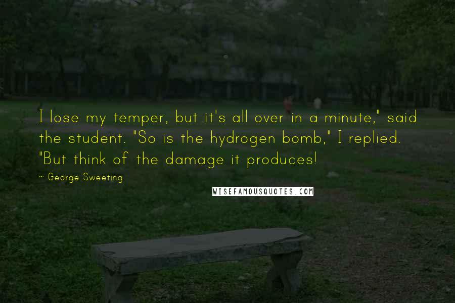 George Sweeting Quotes: I lose my temper, but it's all over in a minute," said the student. "So is the hydrogen bomb," I replied. "But think of the damage it produces!