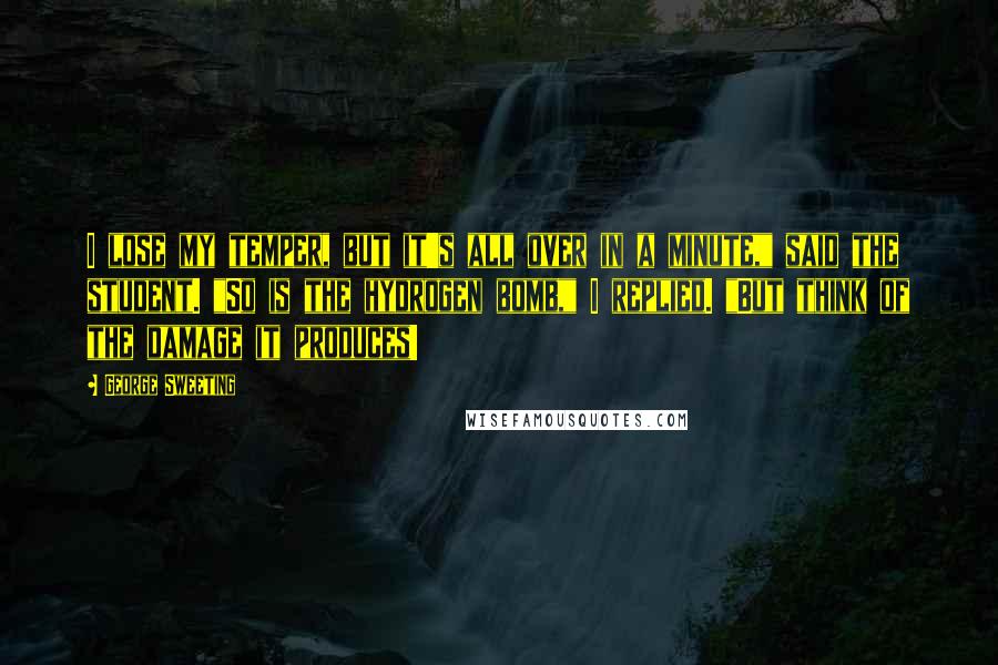 George Sweeting Quotes: I lose my temper, but it's all over in a minute," said the student. "So is the hydrogen bomb," I replied. "But think of the damage it produces!