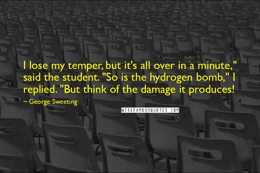 George Sweeting Quotes: I lose my temper, but it's all over in a minute," said the student. "So is the hydrogen bomb," I replied. "But think of the damage it produces!