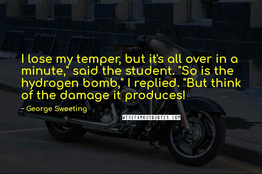 George Sweeting Quotes: I lose my temper, but it's all over in a minute," said the student. "So is the hydrogen bomb," I replied. "But think of the damage it produces!