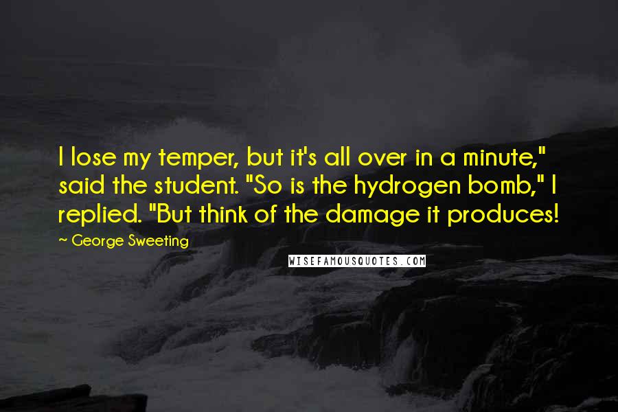 George Sweeting Quotes: I lose my temper, but it's all over in a minute," said the student. "So is the hydrogen bomb," I replied. "But think of the damage it produces!