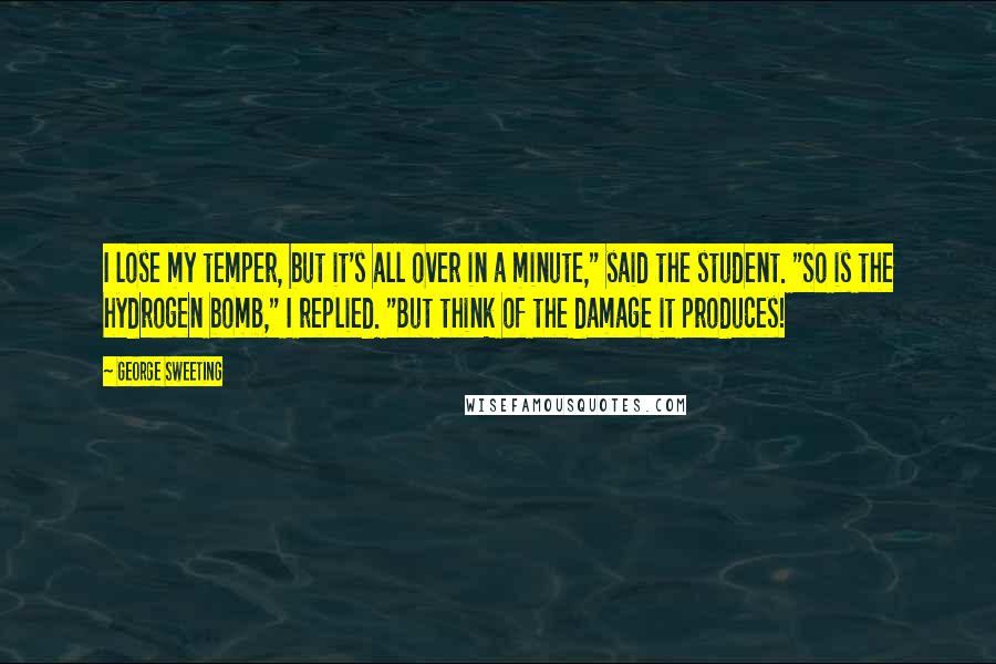 George Sweeting Quotes: I lose my temper, but it's all over in a minute," said the student. "So is the hydrogen bomb," I replied. "But think of the damage it produces!