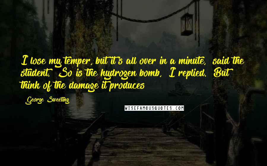 George Sweeting Quotes: I lose my temper, but it's all over in a minute," said the student. "So is the hydrogen bomb," I replied. "But think of the damage it produces!