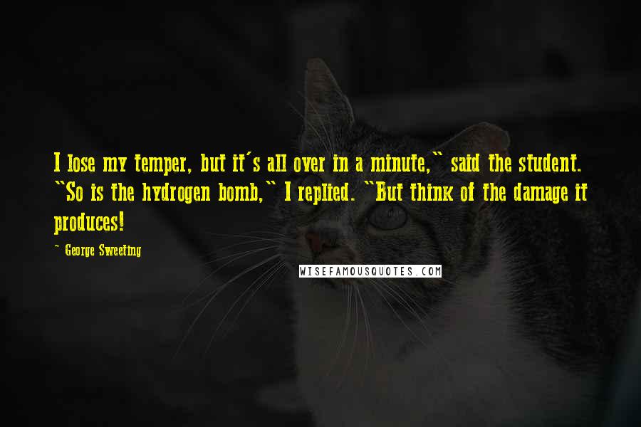 George Sweeting Quotes: I lose my temper, but it's all over in a minute," said the student. "So is the hydrogen bomb," I replied. "But think of the damage it produces!