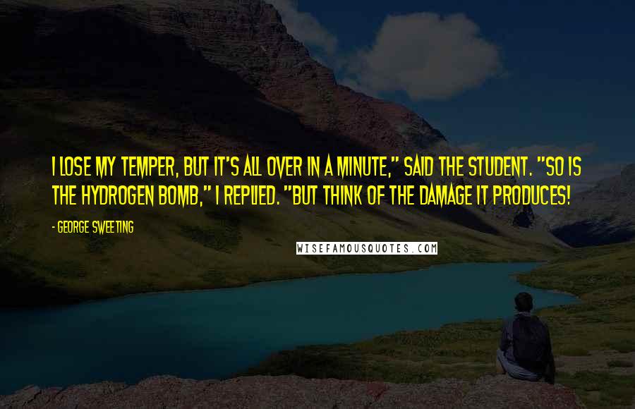 George Sweeting Quotes: I lose my temper, but it's all over in a minute," said the student. "So is the hydrogen bomb," I replied. "But think of the damage it produces!