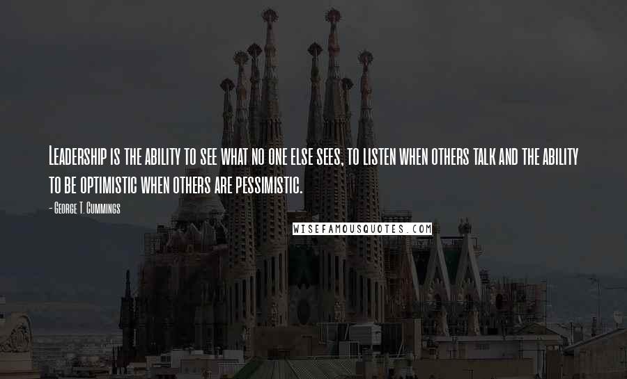 George T. Cummings Quotes: Leadership is the ability to see what no one else sees, to listen when others talk and the ability to be optimistic when others are pessimistic.