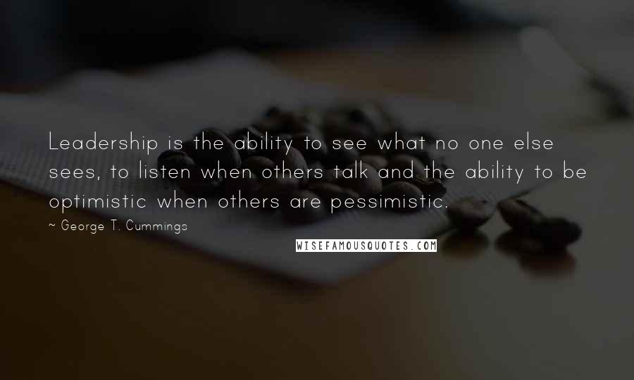 George T. Cummings Quotes: Leadership is the ability to see what no one else sees, to listen when others talk and the ability to be optimistic when others are pessimistic.