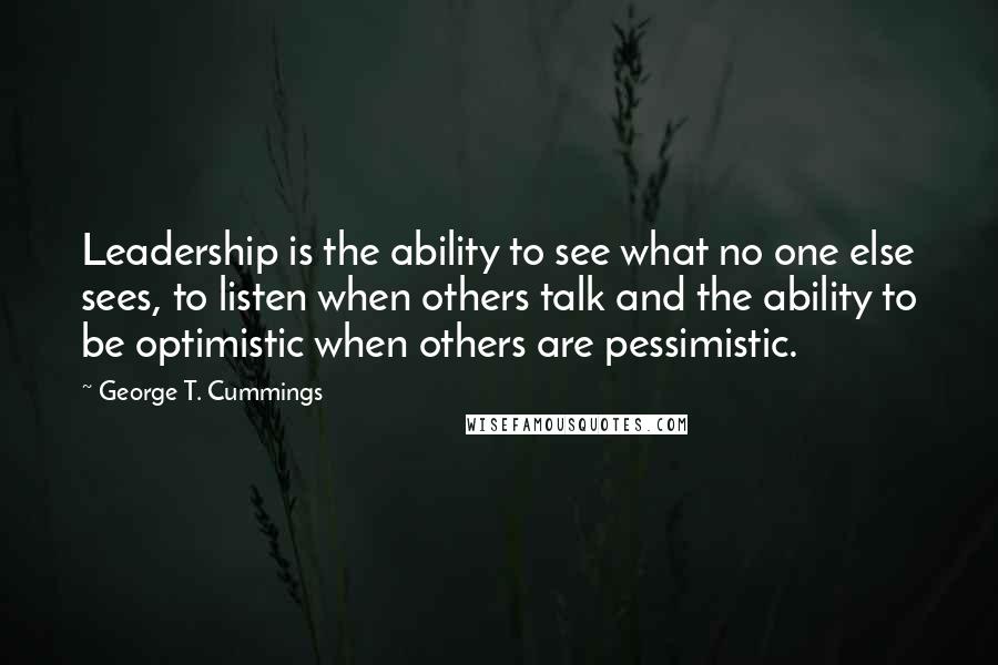 George T. Cummings Quotes: Leadership is the ability to see what no one else sees, to listen when others talk and the ability to be optimistic when others are pessimistic.