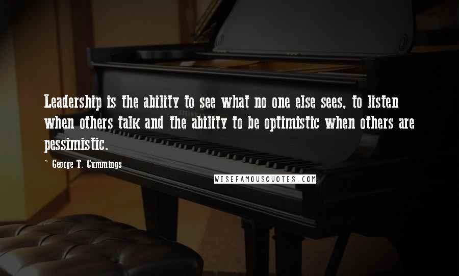 George T. Cummings Quotes: Leadership is the ability to see what no one else sees, to listen when others talk and the ability to be optimistic when others are pessimistic.