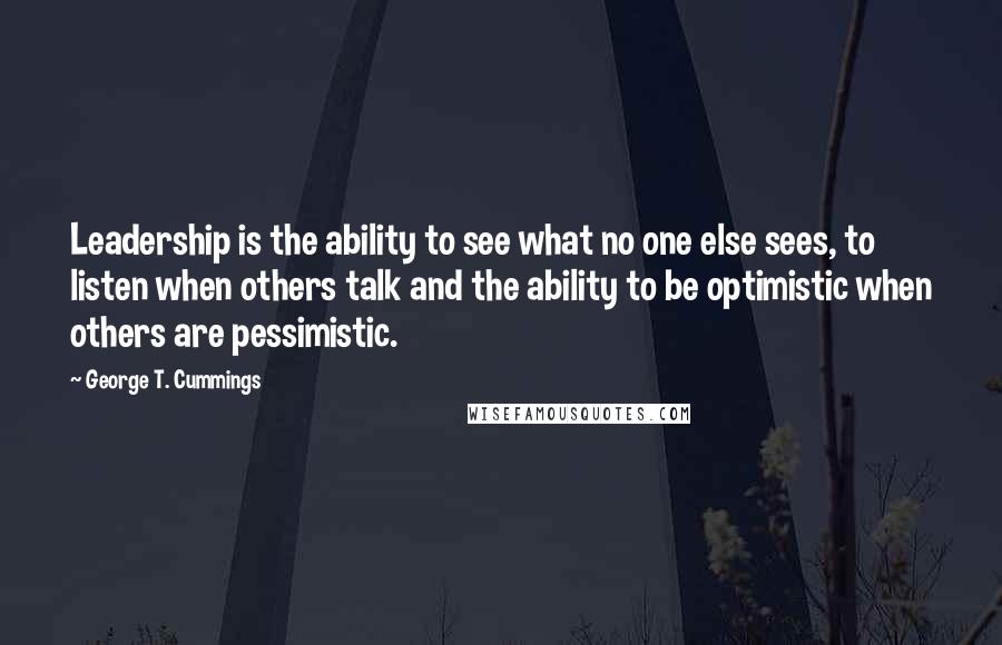 George T. Cummings Quotes: Leadership is the ability to see what no one else sees, to listen when others talk and the ability to be optimistic when others are pessimistic.