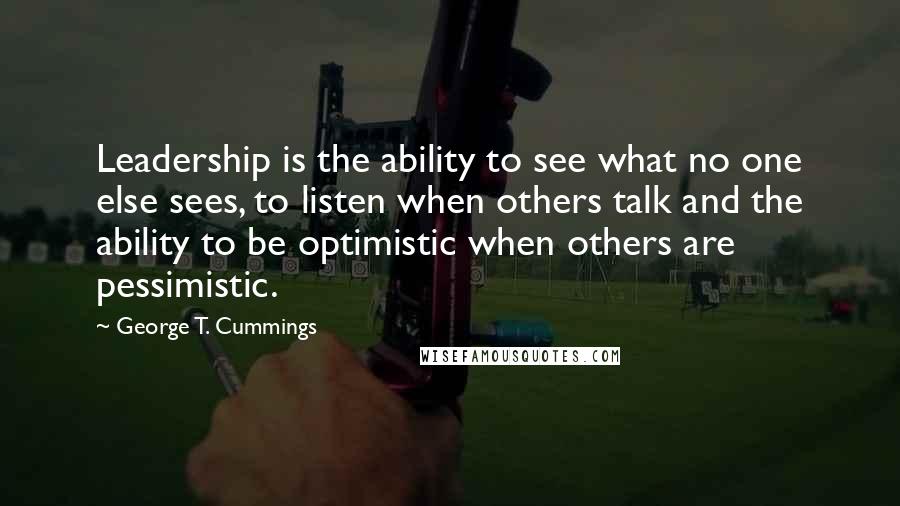 George T. Cummings Quotes: Leadership is the ability to see what no one else sees, to listen when others talk and the ability to be optimistic when others are pessimistic.