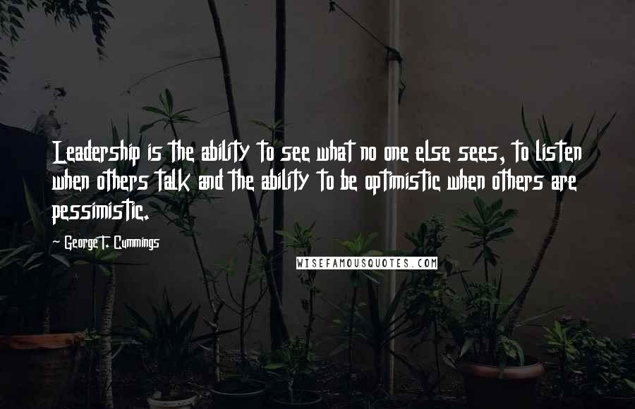 George T. Cummings Quotes: Leadership is the ability to see what no one else sees, to listen when others talk and the ability to be optimistic when others are pessimistic.