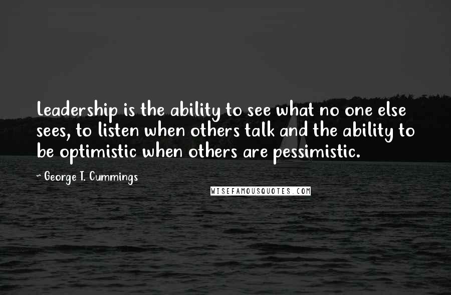 George T. Cummings Quotes: Leadership is the ability to see what no one else sees, to listen when others talk and the ability to be optimistic when others are pessimistic.