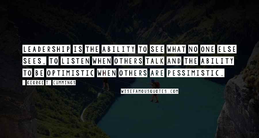 George T. Cummings Quotes: Leadership is the ability to see what no one else sees, to listen when others talk and the ability to be optimistic when others are pessimistic.