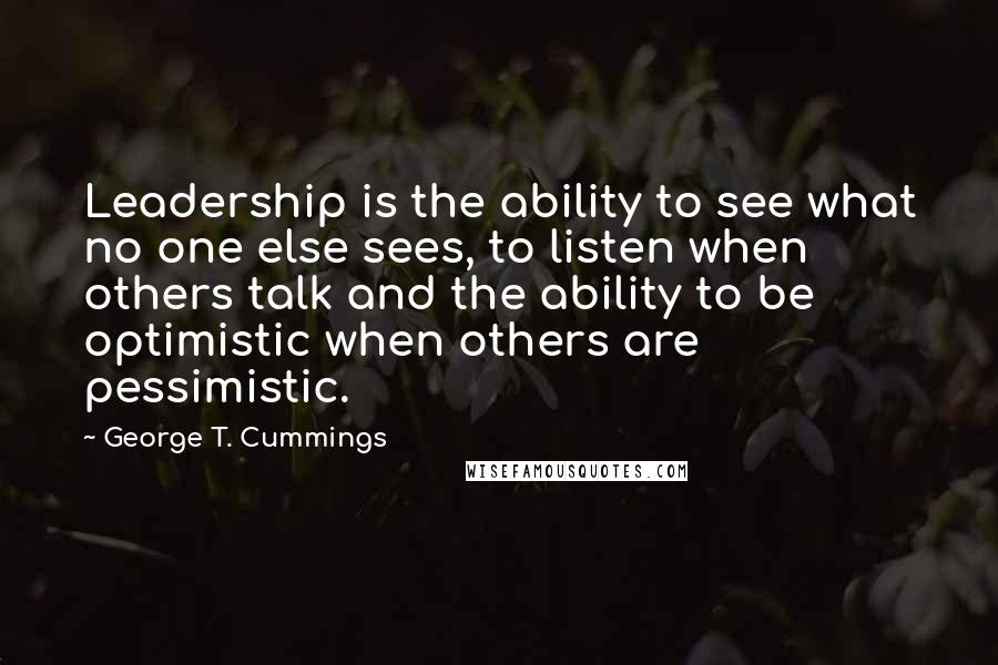 George T. Cummings Quotes: Leadership is the ability to see what no one else sees, to listen when others talk and the ability to be optimistic when others are pessimistic.