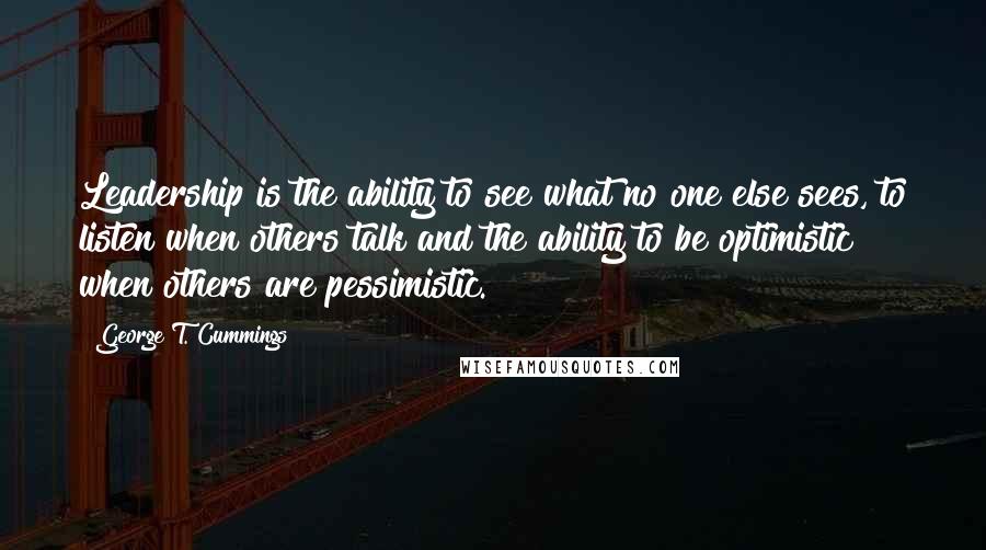 George T. Cummings Quotes: Leadership is the ability to see what no one else sees, to listen when others talk and the ability to be optimistic when others are pessimistic.