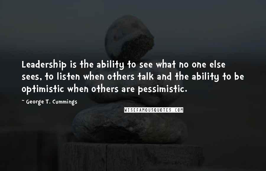 George T. Cummings Quotes: Leadership is the ability to see what no one else sees, to listen when others talk and the ability to be optimistic when others are pessimistic.