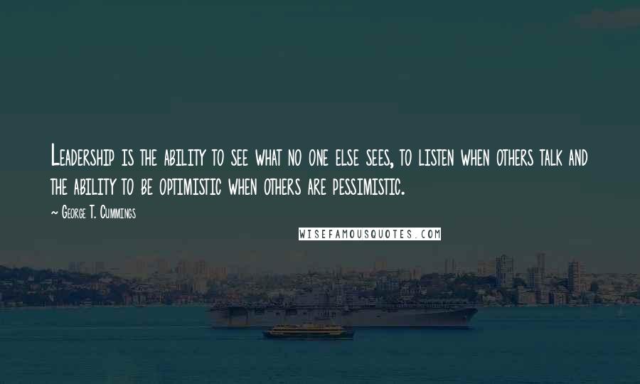 George T. Cummings Quotes: Leadership is the ability to see what no one else sees, to listen when others talk and the ability to be optimistic when others are pessimistic.