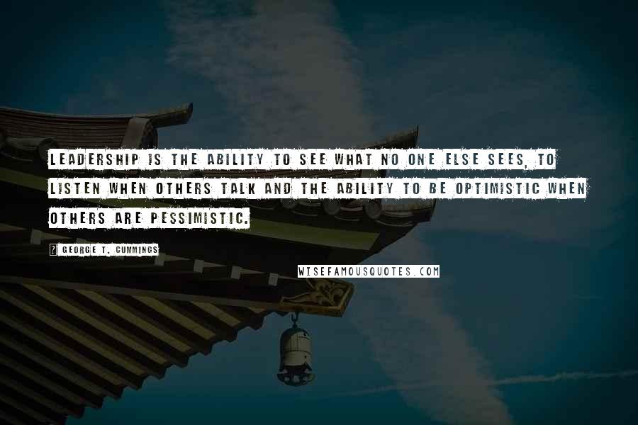 George T. Cummings Quotes: Leadership is the ability to see what no one else sees, to listen when others talk and the ability to be optimistic when others are pessimistic.