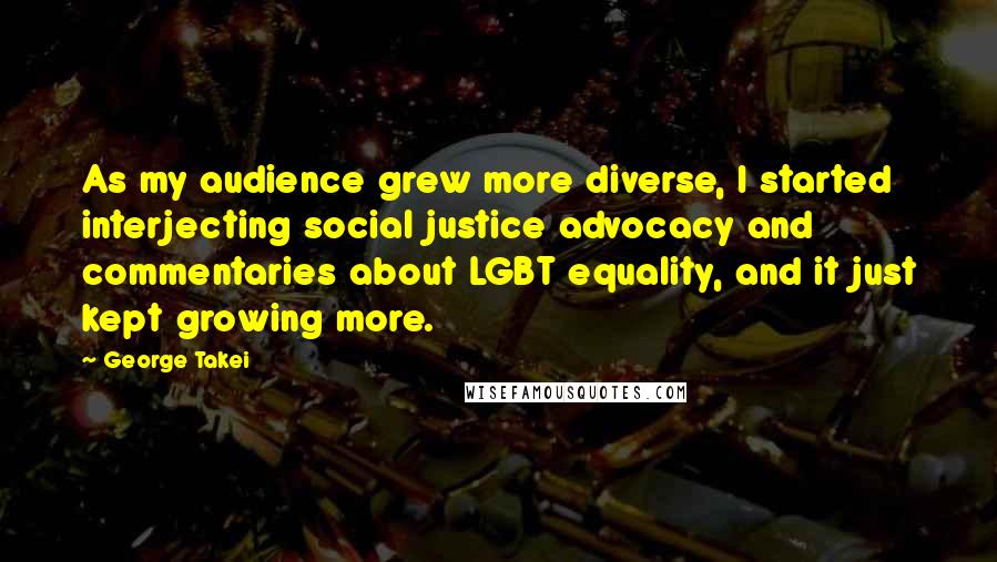 George Takei Quotes: As my audience grew more diverse, I started interjecting social justice advocacy and commentaries about LGBT equality, and it just kept growing more.