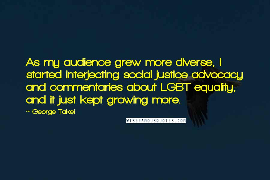 George Takei Quotes: As my audience grew more diverse, I started interjecting social justice advocacy and commentaries about LGBT equality, and it just kept growing more.