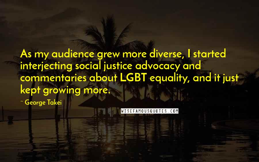 George Takei Quotes: As my audience grew more diverse, I started interjecting social justice advocacy and commentaries about LGBT equality, and it just kept growing more.