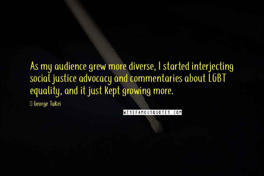 George Takei Quotes: As my audience grew more diverse, I started interjecting social justice advocacy and commentaries about LGBT equality, and it just kept growing more.