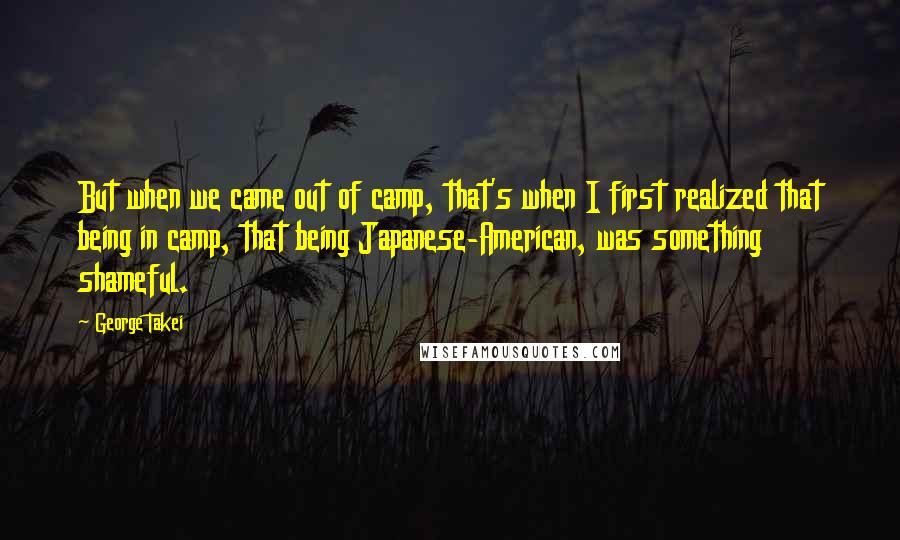 George Takei Quotes: But when we came out of camp, that's when I first realized that being in camp, that being Japanese-American, was something shameful.