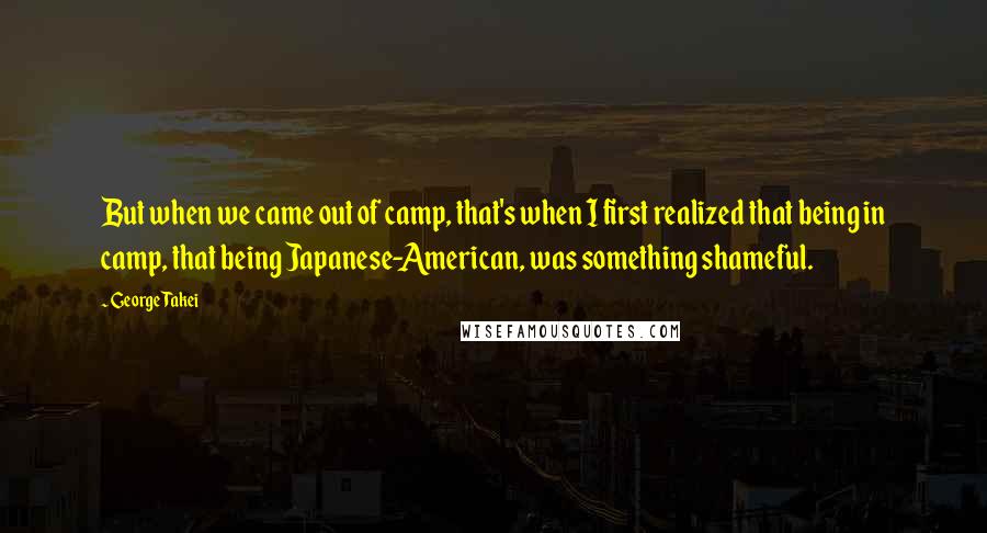 George Takei Quotes: But when we came out of camp, that's when I first realized that being in camp, that being Japanese-American, was something shameful.