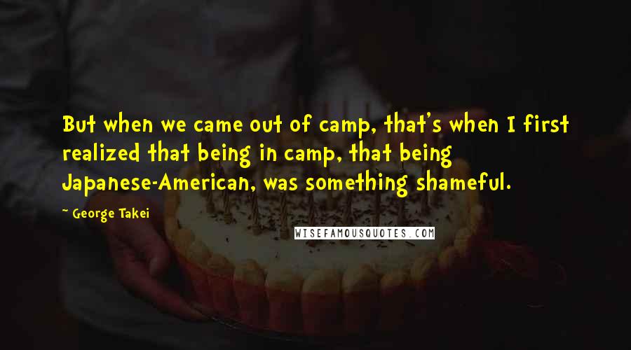 George Takei Quotes: But when we came out of camp, that's when I first realized that being in camp, that being Japanese-American, was something shameful.