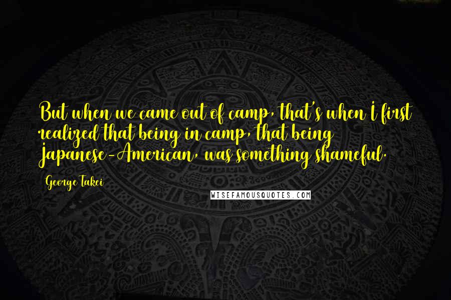 George Takei Quotes: But when we came out of camp, that's when I first realized that being in camp, that being Japanese-American, was something shameful.