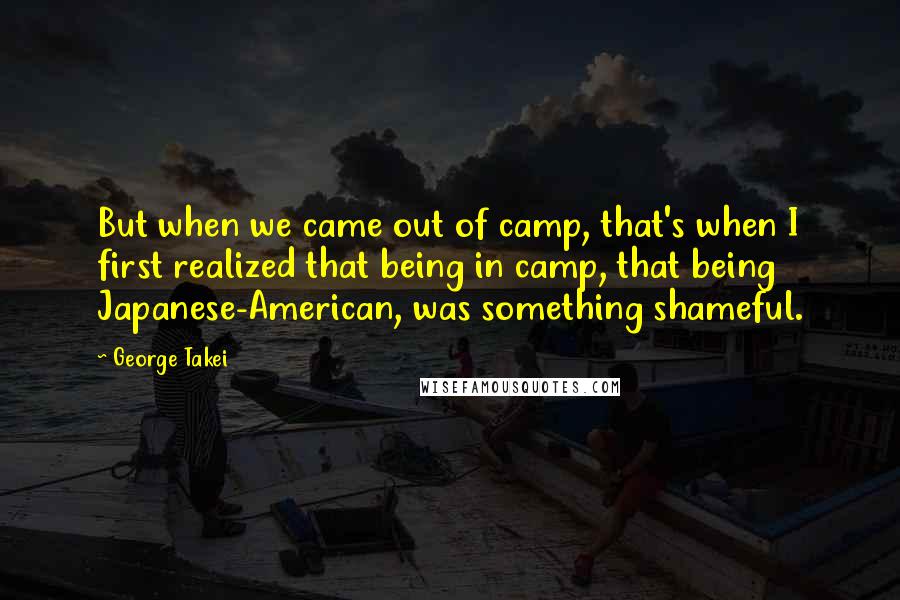 George Takei Quotes: But when we came out of camp, that's when I first realized that being in camp, that being Japanese-American, was something shameful.