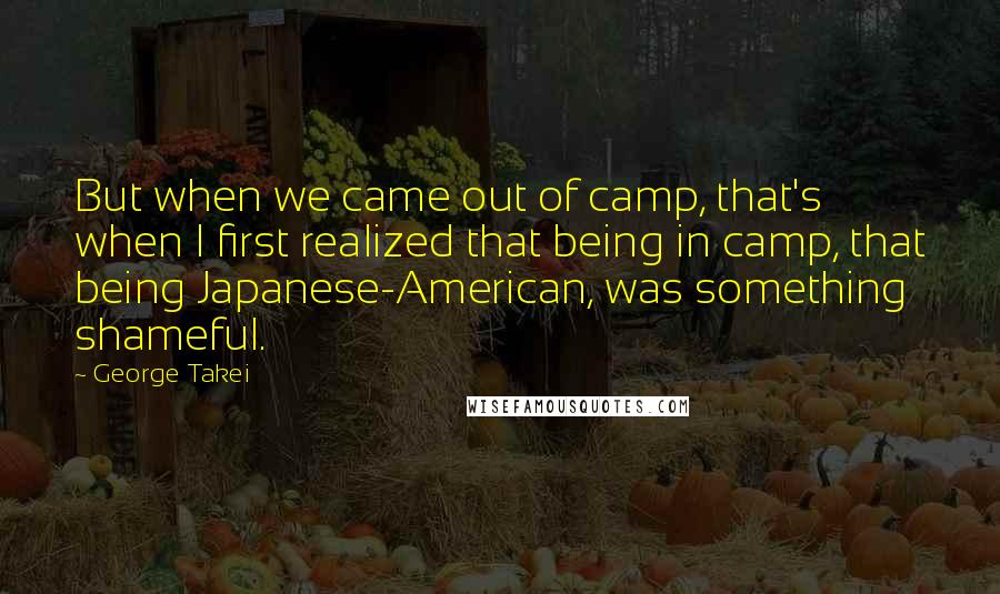 George Takei Quotes: But when we came out of camp, that's when I first realized that being in camp, that being Japanese-American, was something shameful.