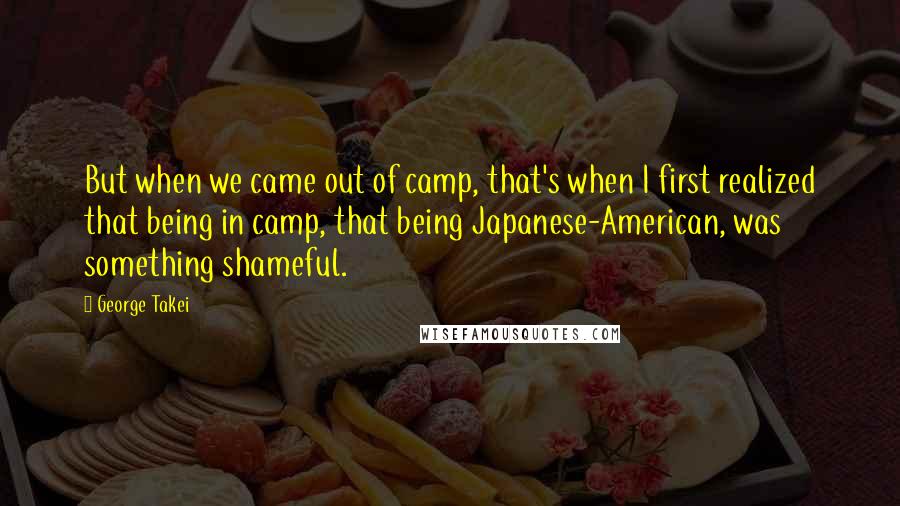 George Takei Quotes: But when we came out of camp, that's when I first realized that being in camp, that being Japanese-American, was something shameful.