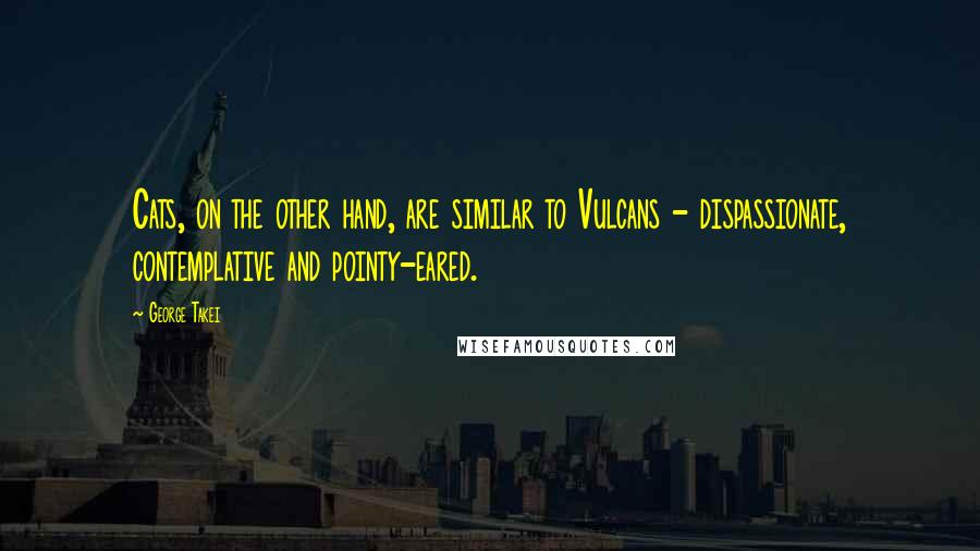 George Takei Quotes: Cats, on the other hand, are similar to Vulcans - dispassionate, contemplative and pointy-eared.