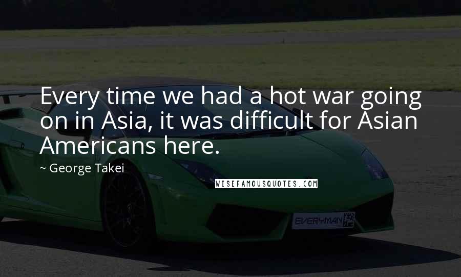 George Takei Quotes: Every time we had a hot war going on in Asia, it was difficult for Asian Americans here.