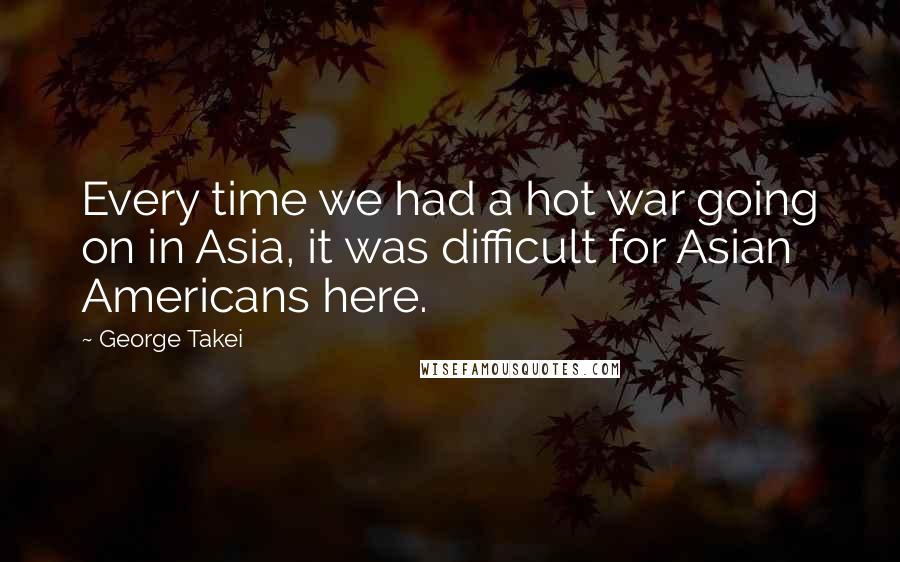 George Takei Quotes: Every time we had a hot war going on in Asia, it was difficult for Asian Americans here.